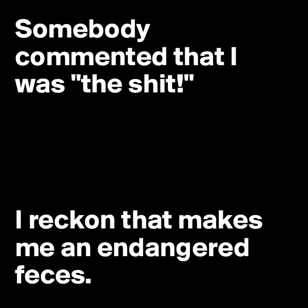 Somebody commented that I was "the shit!"




I reckon that makes me an endangered feces.