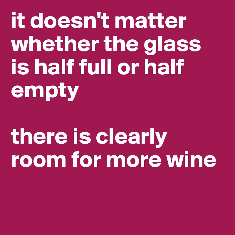 it doesn't matter whether the glass is half full or half empty

there is clearly room for more wine

