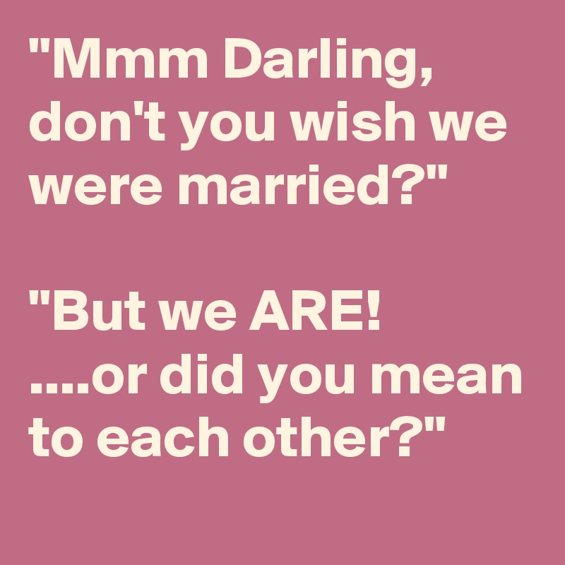 "Mmm Darling, don't you wish we were married?"

"But we ARE!
....or did you mean to each other?"