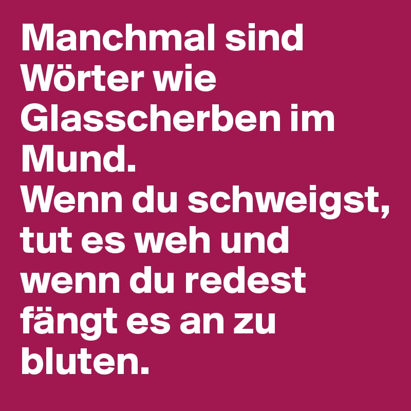 Manchmal sind Wörter wie Glasscherben im Mund. 
Wenn du schweigst, tut es weh und wenn du redest fängt es an zu bluten.