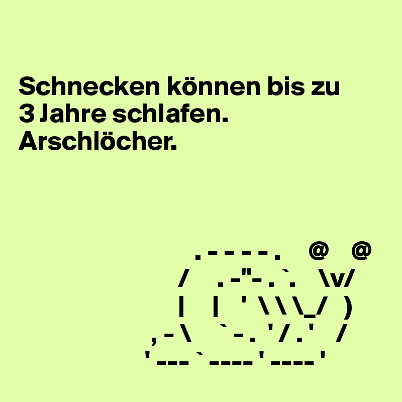 

Schnecken können bis zu 
3 Jahre schlafen.
Arschlöcher.



                                . - - - - .     @    @
                             /     . -"- . `.    \v/
                             |     |    '  \ \ \_/   )
                        , - \     ` - .  ' / . '    /
                       ' --- ` ---- ' ---- '
