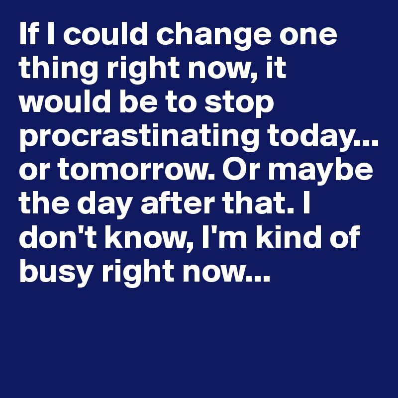If I could change one thing right now, it would be to stop procrastinating today... or tomorrow. Or maybe the day after that. I don't know, I'm kind of busy right now... 

