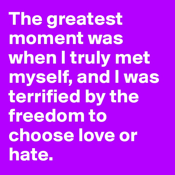 The greatest moment was when I truly met myself, and I was terrified by the freedom to choose love or hate.