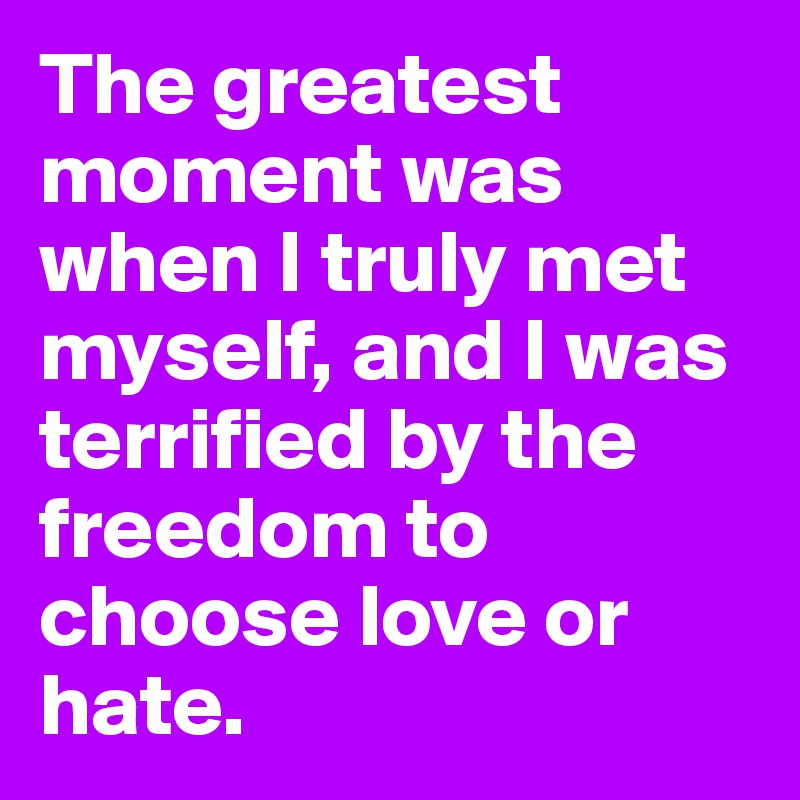 The greatest moment was when I truly met myself, and I was terrified by the freedom to choose love or hate.