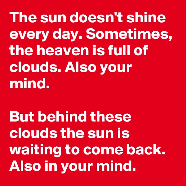The sun doesn't shine every day. Sometimes, the heaven is full of clouds. Also your mind.

But behind these clouds the sun is waiting to come back. Also in your mind.