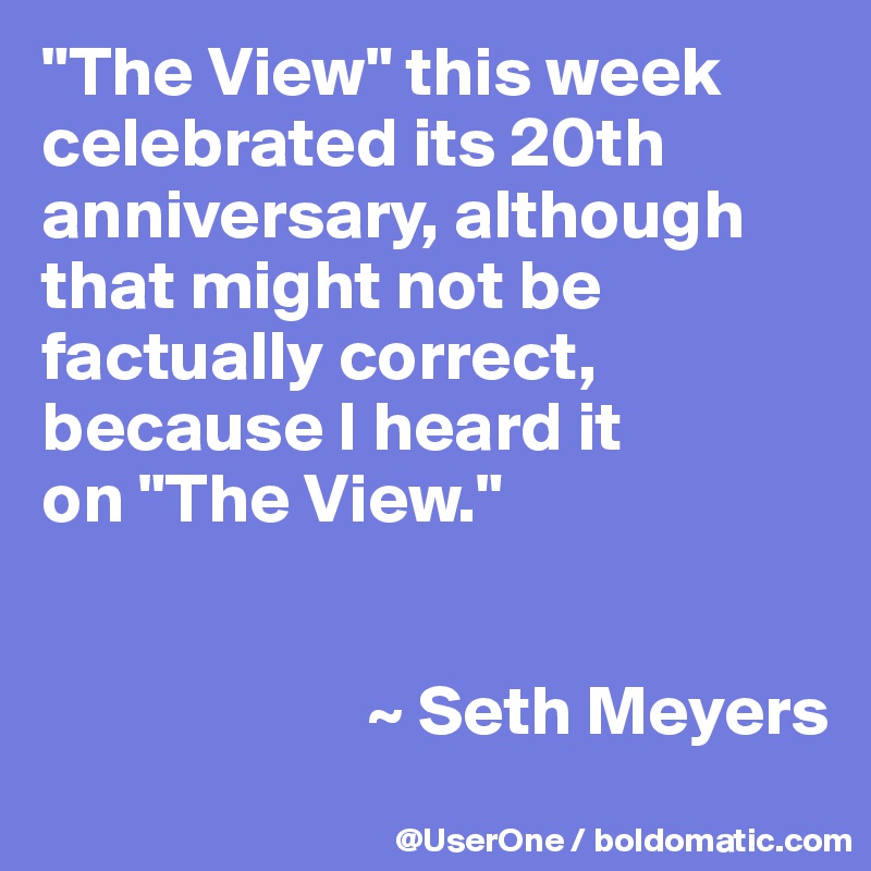 "The View" this week celebrated its 20th anniversary, although that might not be factually correct, because I heard it
on "The View."


                       ~ Seth Meyers