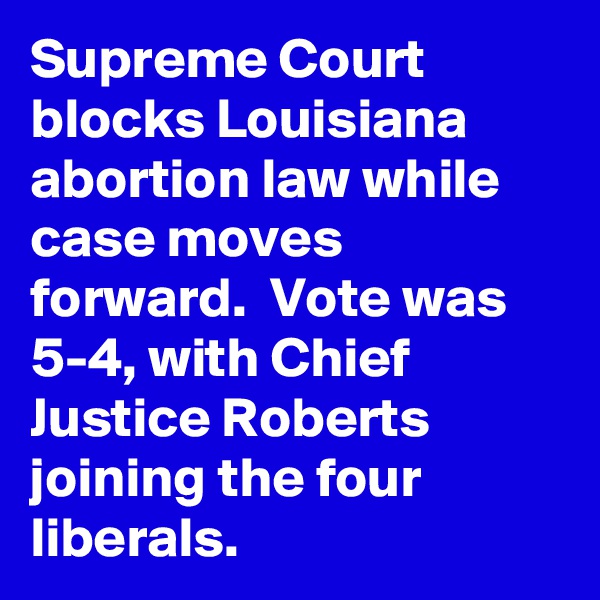 Supreme Court blocks Louisiana abortion law while case moves forward.  Vote was 5-4, with Chief Justice Roberts joining the four liberals.