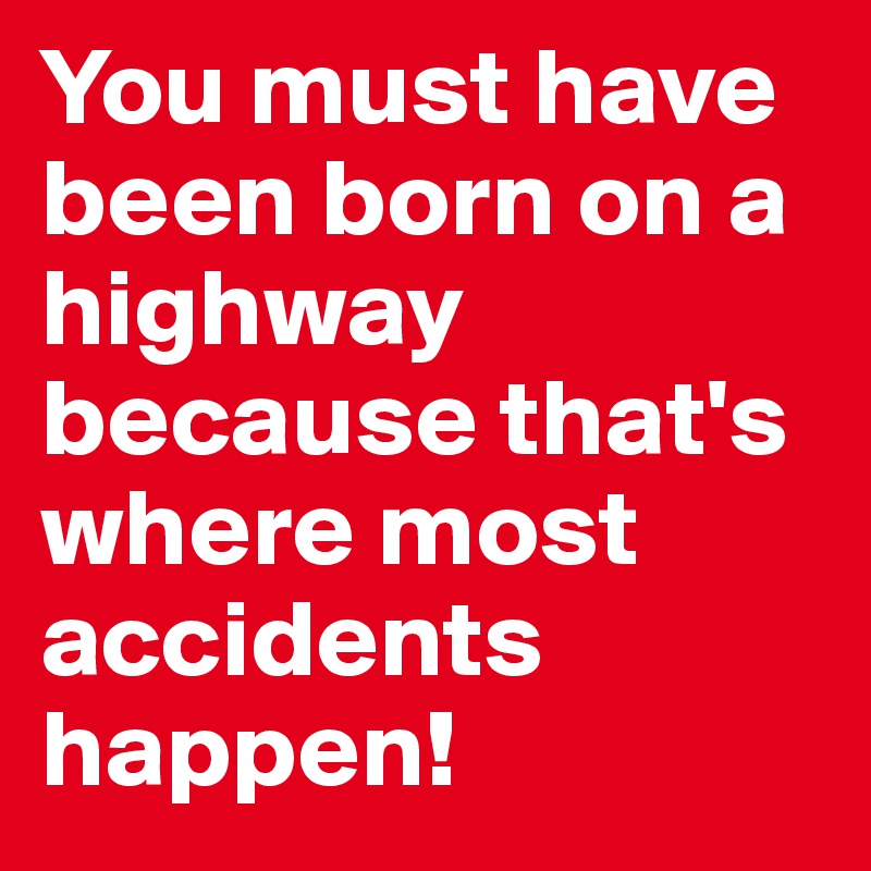 You must have been born on a highway because that's where most accidents happen!