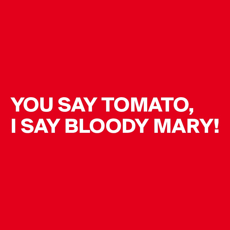 



YOU SAY TOMATO,
I SAY BLOODY MARY!


