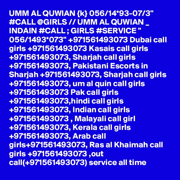 UMM AL QUWIAN {k} 056/14*93-07/3" #CALL @GIRLS // UMM AL QUWIAN _ INDAIN #CALL ; GIRLS #SERVICE " 056/1493*073" +971561493073 Dubai call girls +971561493073 Kasais call girls +971561493073, Sharjah call girls +971561493073, Pakistani Escorts in Sharjah +971561493073, Sharjah call girls +971561493073, um al quin call girls +971561493073 Pak call girls +971561493073,hindi call girls +971561493073, Indian call girls +971561493073 , Malayali call girl +971561493073, Kerala call girls +971561493073, Arab call girls+971561493073, Ras al Khaimah call girls +971561493073 ,out call(+971561493073) service all time