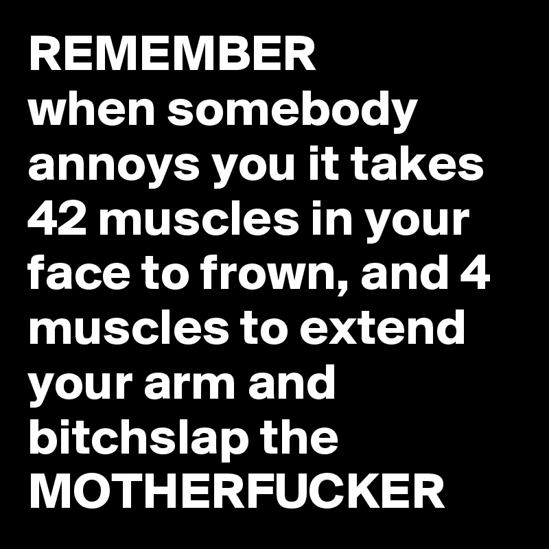 REMEMBER
when somebody annoys you it takes 42 muscles in your face to frown, and 4 muscles to extend your arm and bitchslap the 
MOTHERFUCKER
