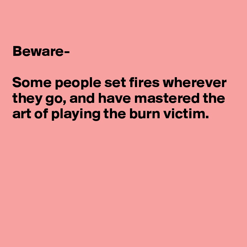 

Beware-

Some people set fires wherever they go, and have mastered the art of playing the burn victim.





