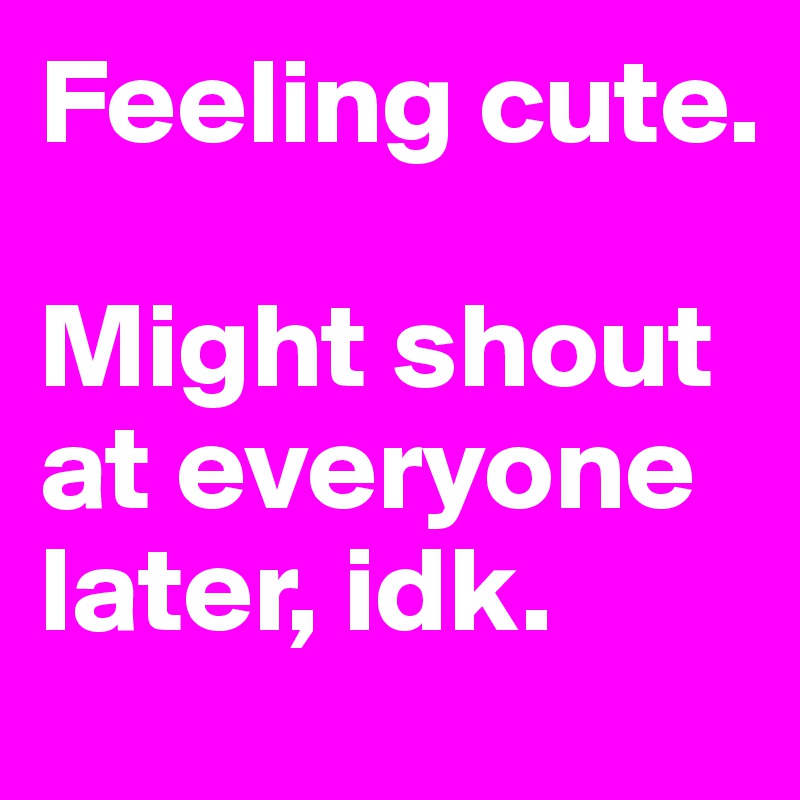 Feeling cute. 

Might shout at everyone later, idk.