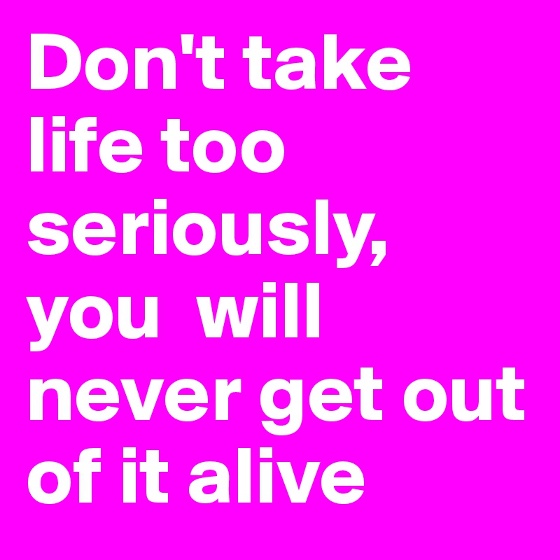 Don't take life too seriously, you  will never get out of it alive