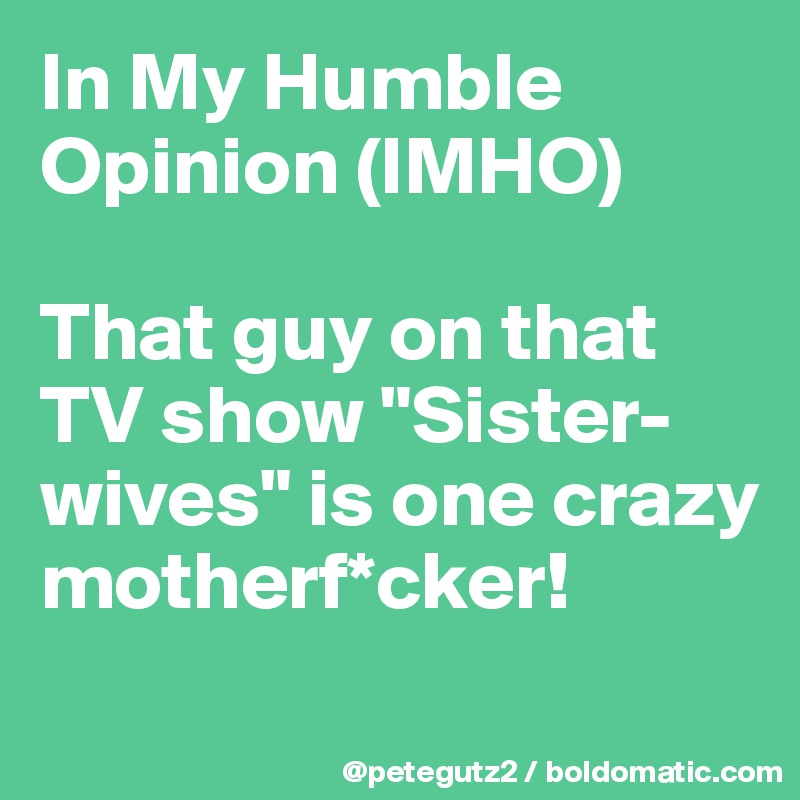 In My Humble Opinion (IMHO)

That guy on that TV show "Sister-wives" is one crazy motherf*cker!
