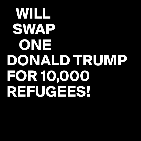    WILL
  SWAP   
    ONE
DONALD TRUMP
FOR 10,000
REFUGEES!


