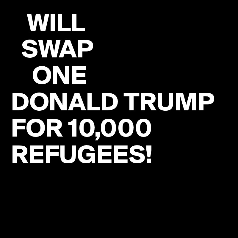    WILL
  SWAP   
    ONE
DONALD TRUMP
FOR 10,000
REFUGEES!

