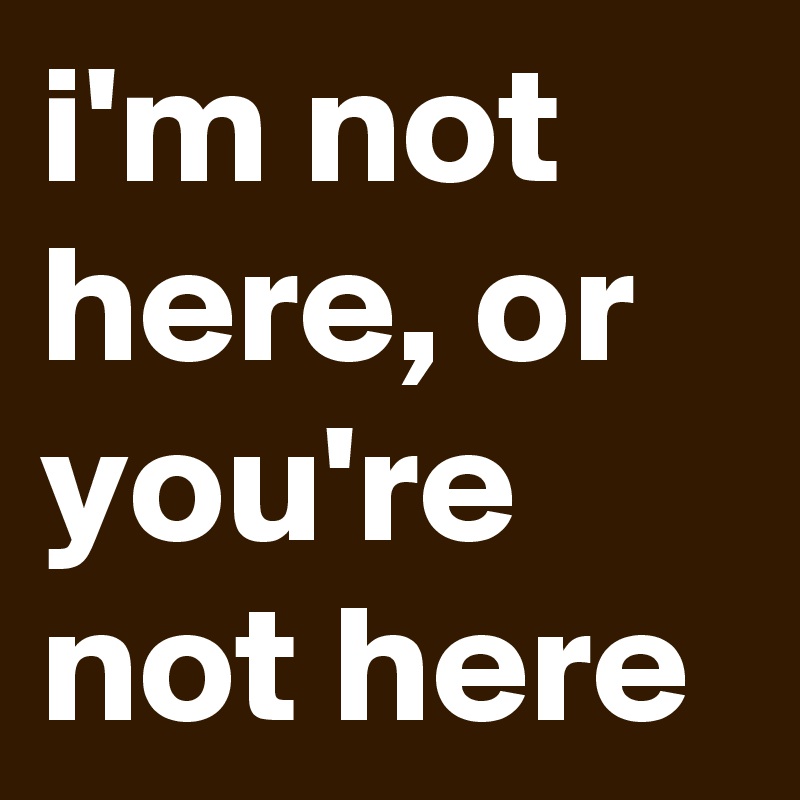 i'm not here, or you're not here