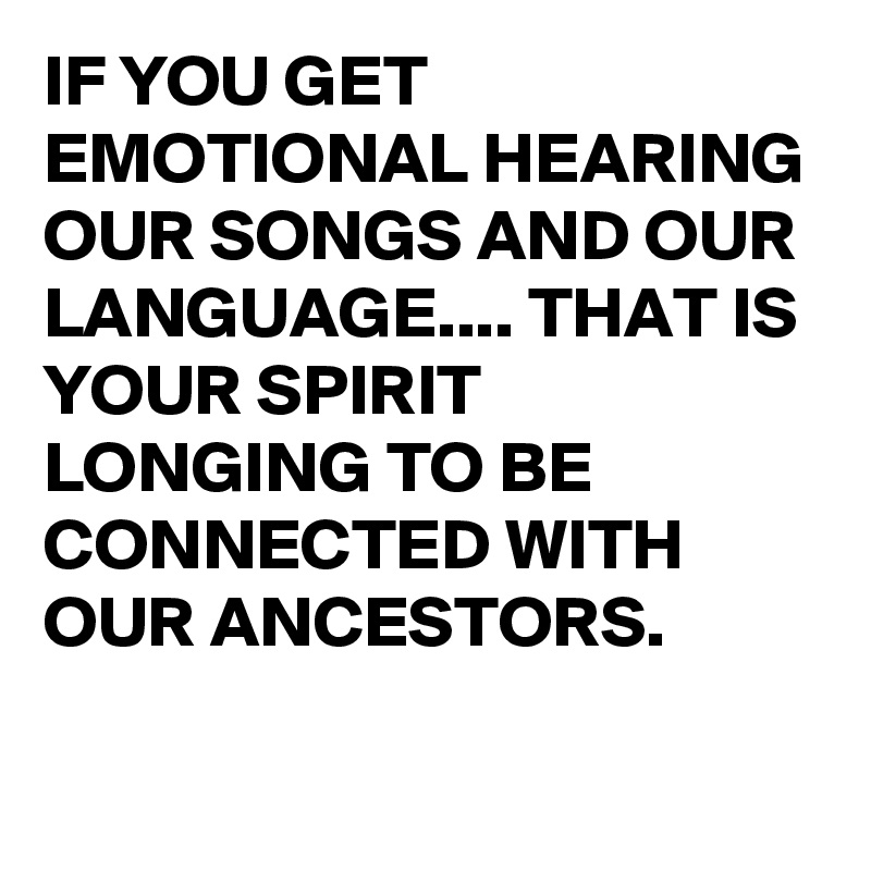 IF YOU GET EMOTIONAL HEARING OUR SONGS AND OUR LANGUAGE.... THAT IS YOUR SPIRIT LONGING TO BE CONNECTED WITH OUR ANCESTORS. 

