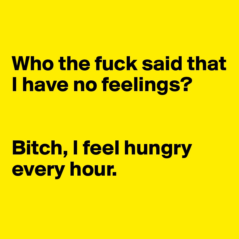 

Who the fuck said that I have no feelings?


Bitch, I feel hungry every hour.
