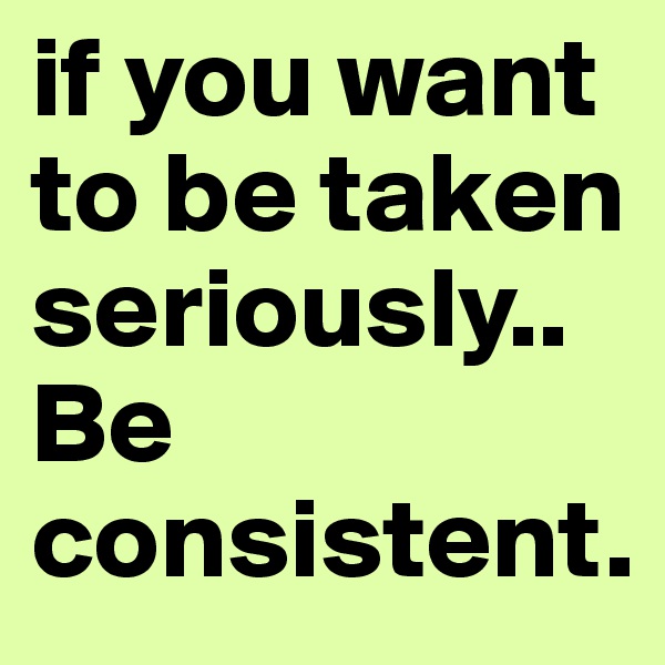 if you want to be taken seriously..Be consistent.