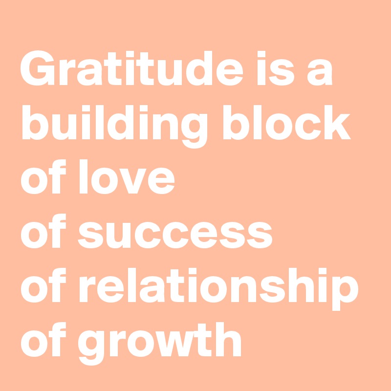 Gratitude is a building block 
of love
of success
of relationship
of growth