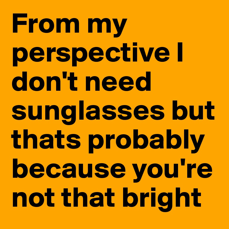 From my perspective I don't need sunglasses but thats probably because you're not that bright