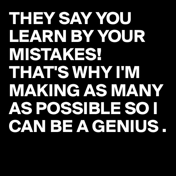 THEY SAY YOU LEARN BY YOUR MISTAKES!
THAT'S WHY I'M MAKING AS MANY AS POSSIBLE SO I CAN BE A GENIUS .
