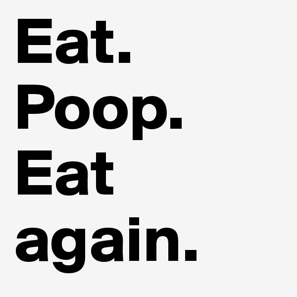 Eat.
Poop.
Eat again.