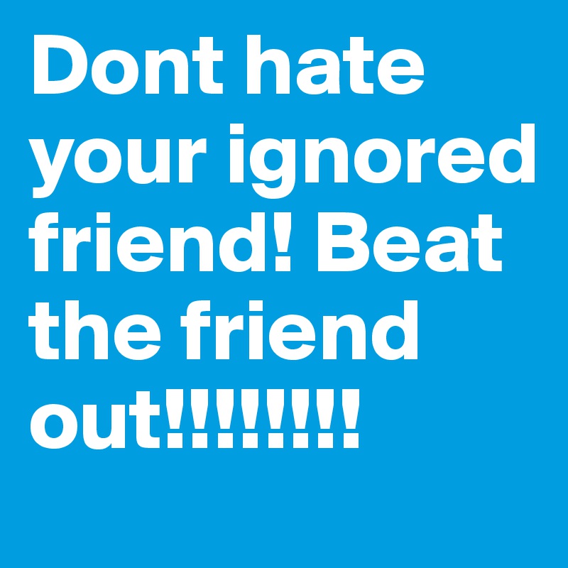 Dont hate your ignored friend! Beat the friend out!!!!!!!!