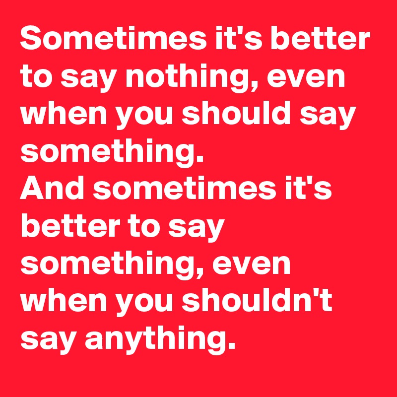 Sometimes it's better to say nothing, even when you should say something. 
And sometimes it's better to say something, even when you shouldn't say anything.