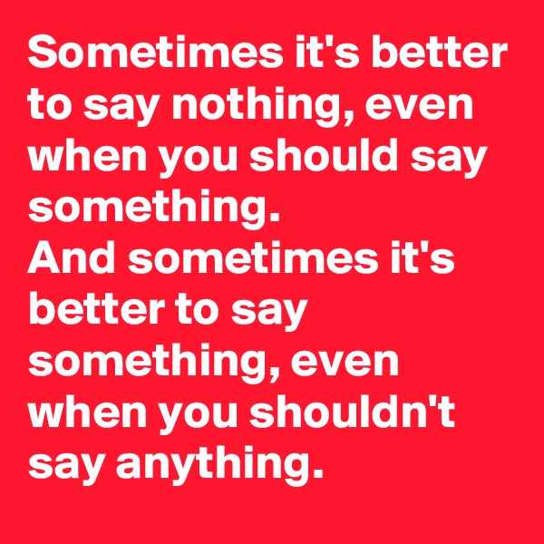 Sometimes it's better to say nothing, even when you should say something. 
And sometimes it's better to say something, even when you shouldn't say anything.