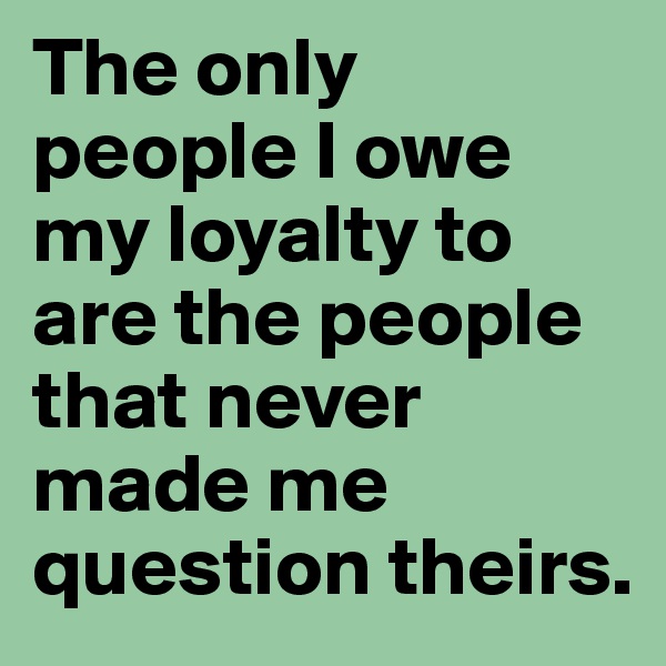 The only people I owe my loyalty to are the people that never made me question theirs. 