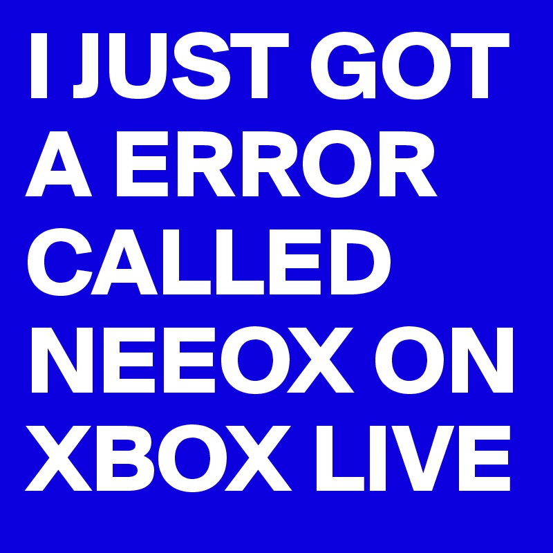 I JUST GOT A ERROR CALLED NEEOX ON XBOX LIVE