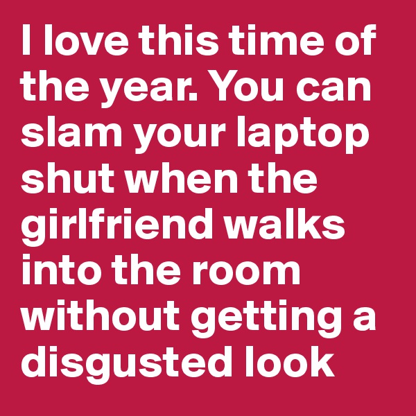 I love this time of the year. You can slam your laptop shut when the girlfriend walks into the room without getting a disgusted look