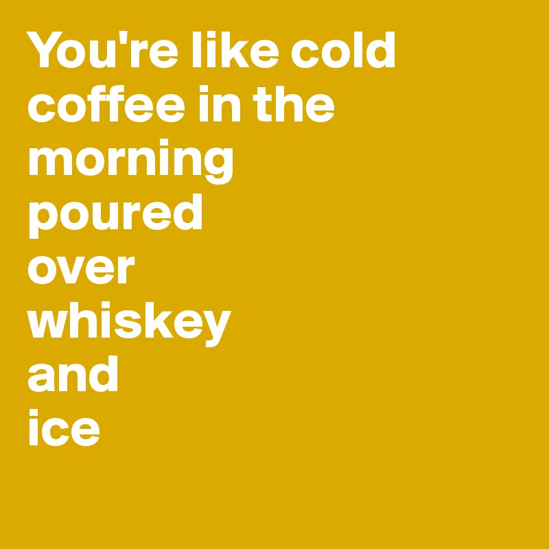 You're like cold coffee in the morning
poured 
over
whiskey
and
ice
