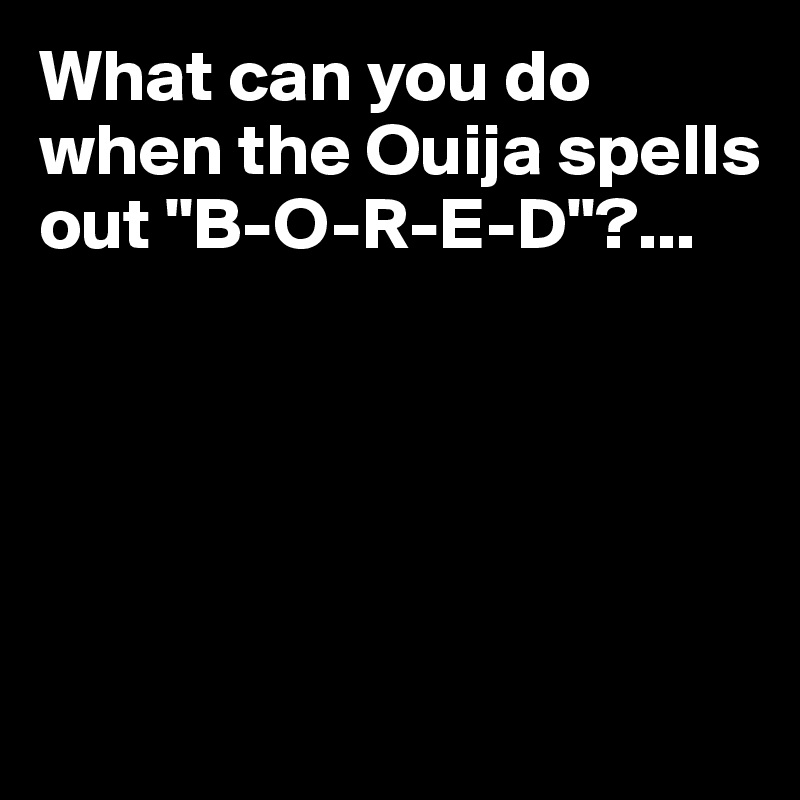 What can you do when the Ouija spells out "B-O-R-E-D"?...





