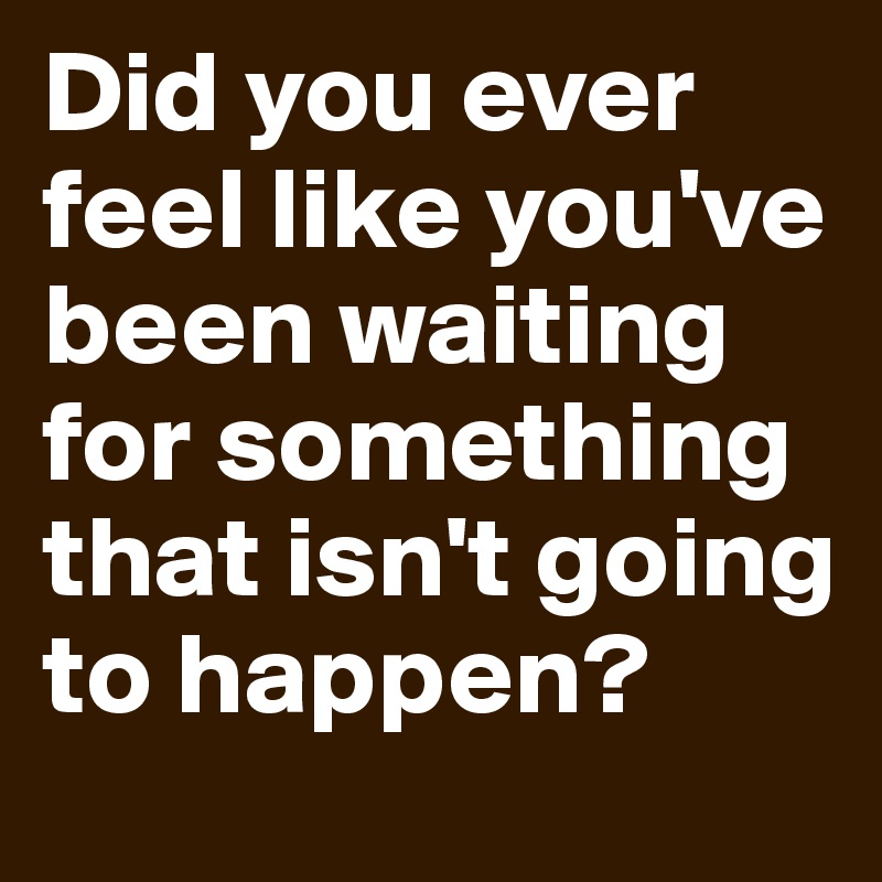 Did you ever feel like you've been waiting for something that isn't going to happen? 