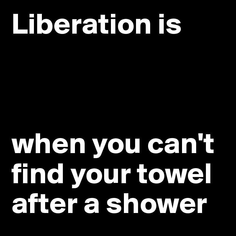 Liberation is



when you can't find your towel after a shower