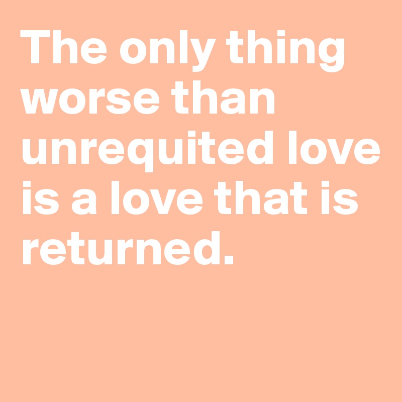 The only thing worse than unrequited love
is a love that is returned.

