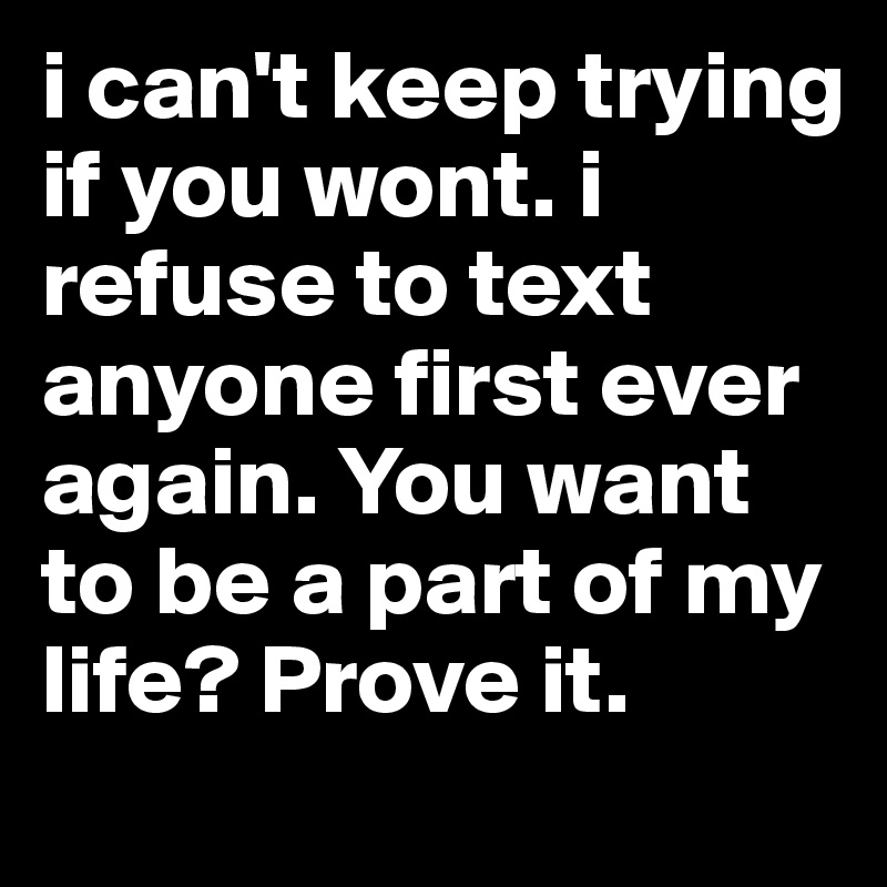 i can't keep trying if you wont. i refuse to text anyone first ever again. You want to be a part of my life? Prove it. 