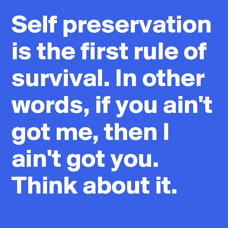 Self preservation is the first rule of survival. In other words, if you ain't got me, then I ain't got you. Think about it. 