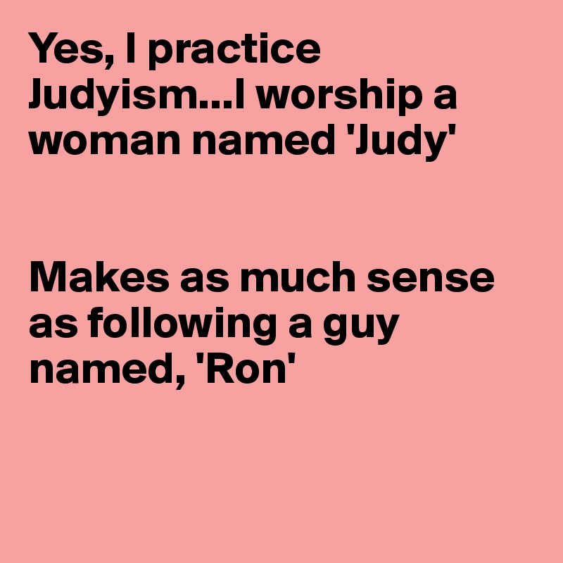 Yes, I practice Judyism...I worship a woman named 'Judy'


Makes as much sense as following a guy named, 'Ron'


