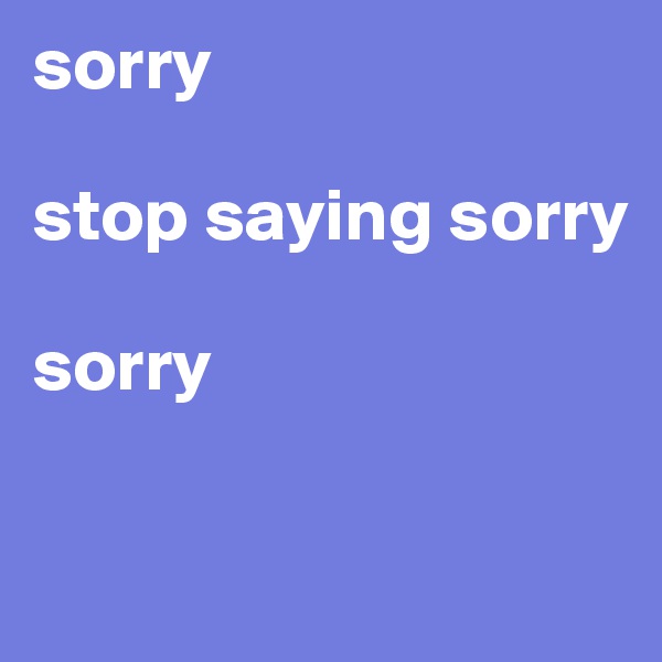 sorry 

stop saying sorry

sorry

