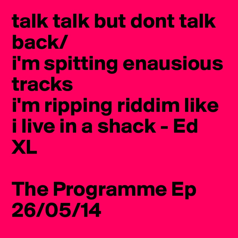 talk talk but dont talk back/
i'm spitting enausious tracks
i'm ripping riddim like i live in a shack - Ed XL

The Programme Ep
26/05/14