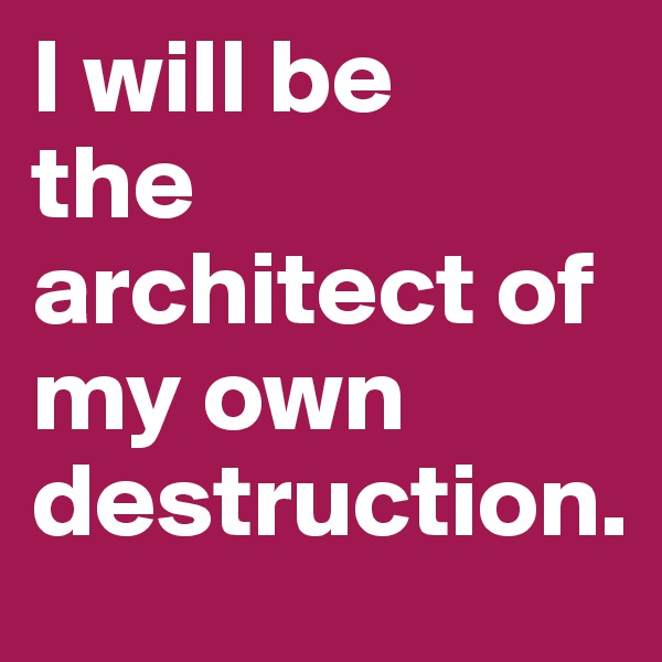 I will be
the architect of my own destruction.