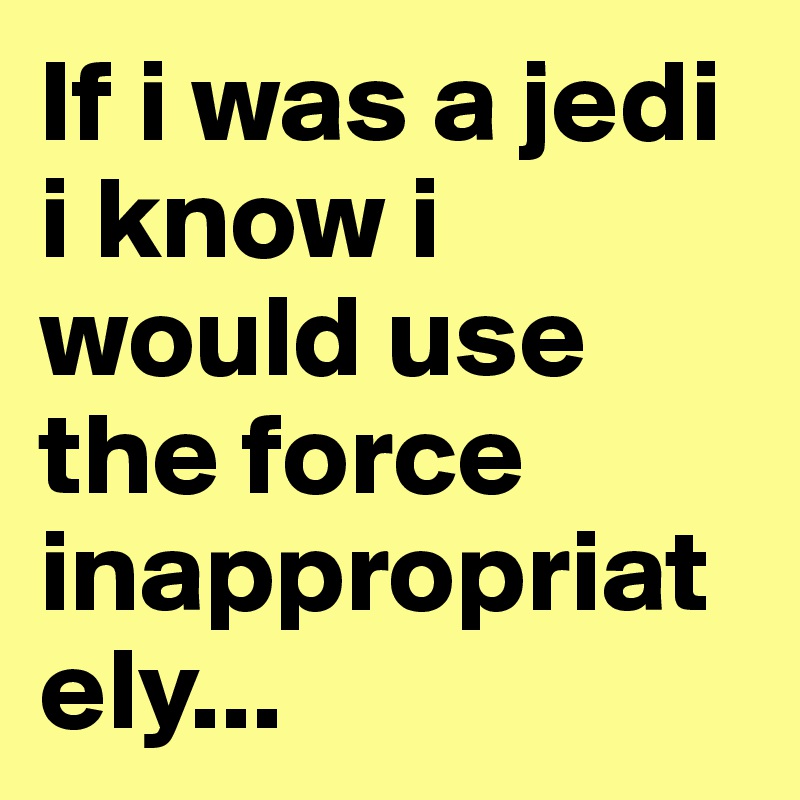 If i was a jedi i know i would use the force inappropriately...        