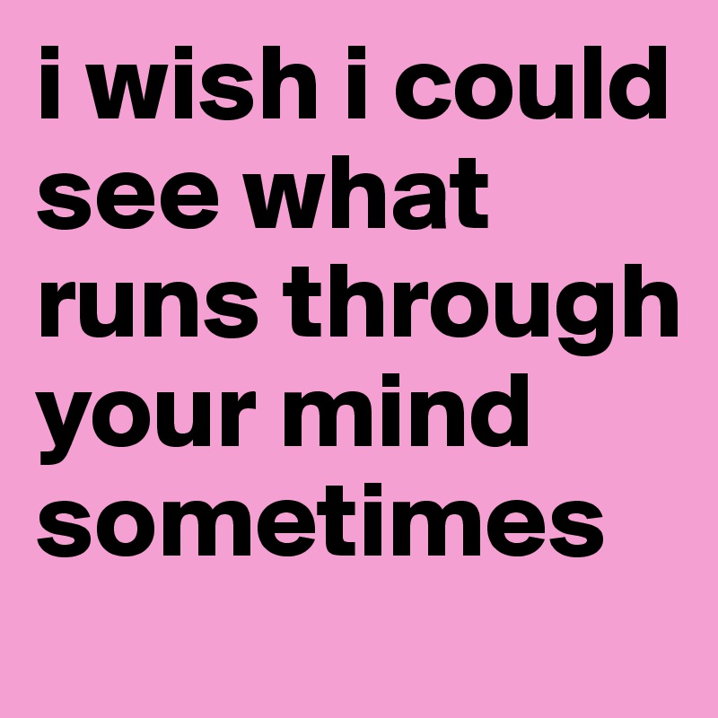i wish i could see what runs through your mind sometimes