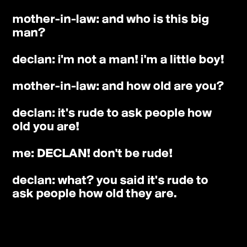 mother-in-law: and who is this big man?

declan: i'm not a man! i'm a little boy!

mother-in-law: and how old are you?

declan: it's rude to ask people how old you are!

me: DECLAN! don't be rude!

declan: what? you said it's rude to ask people how old they are.