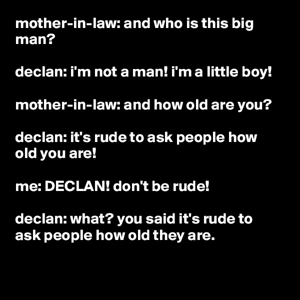 mother-in-law: and who is this big man?

declan: i'm not a man! i'm a little boy!

mother-in-law: and how old are you?

declan: it's rude to ask people how old you are!

me: DECLAN! don't be rude!

declan: what? you said it's rude to ask people how old they are.